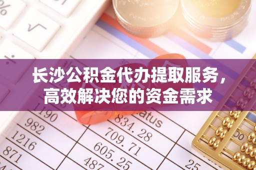 四湖长沙公积金代办提取服务，高效解决您的资金需求