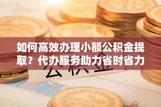 四湖如何高效办理小额公积金提取？代办服务助力省时省力