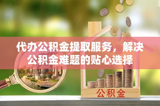 四湖代办公积金提取服务，解决公积金难题的贴心选择