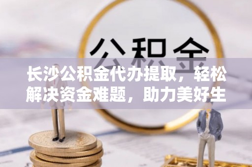 四湖长沙公积金代办提取，轻松解决资金难题，助力美好生活