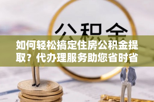 四湖如何轻松搞定住房公积金提取？代办理服务助您省时省力