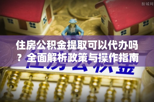 四湖住房公积金提取可以代办吗？全面解析政策与操作指南