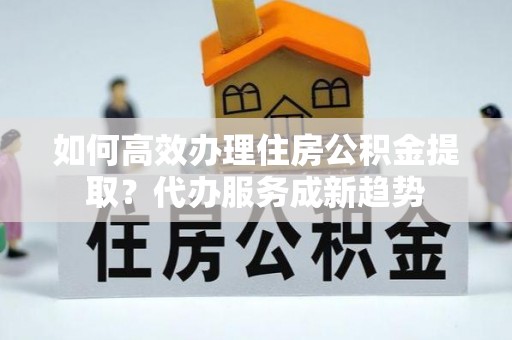 四湖如何高效办理住房公积金提取？代办服务成新趋势