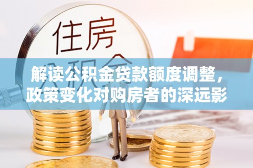 四湖解读公积金贷款额度调整，政策变化对购房者的深远影响