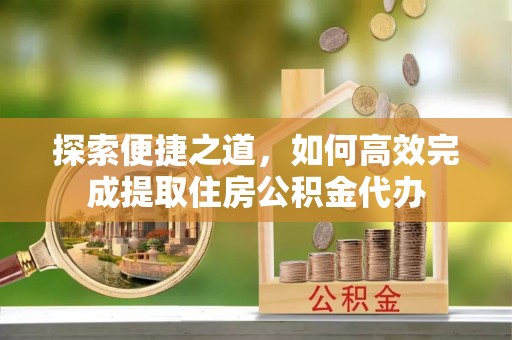 四湖探索便捷之道，如何高效完成提取住房公积金代办