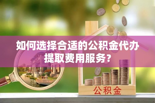 四湖如何选择合适的公积金代办提取费用服务？