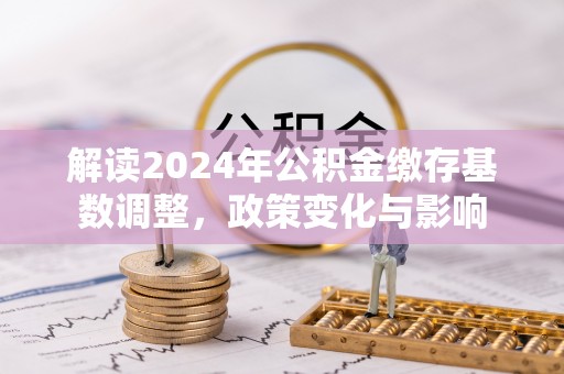 四湖解读2024年公积金缴存基数调整，政策变化与影响