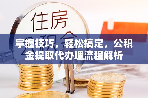 四湖掌握技巧，轻松搞定，公积金提取代办理流程解析