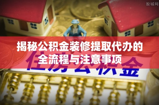 四湖揭秘公积金装修提取代办的全流程与注意事项