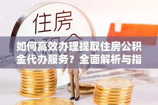 四湖如何高效办理提取住房公积金代办服务？全面解析与指南