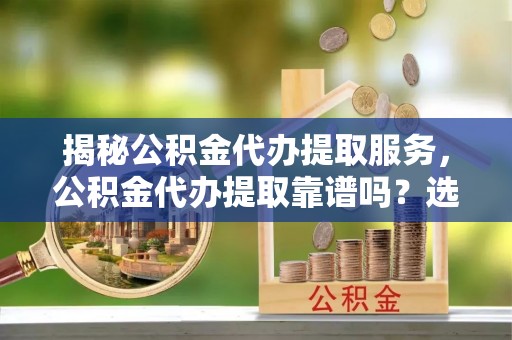 四湖揭秘公积金代办提取服务，公积金代办提取靠谱吗？选择前你需要知道这些！