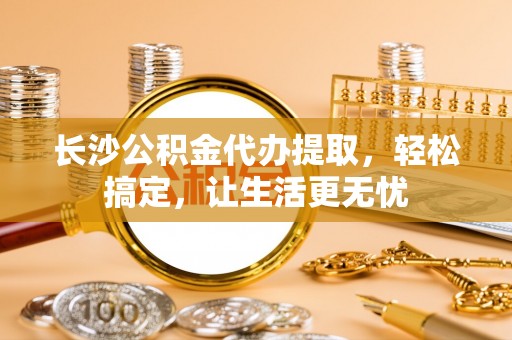 四湖长沙公积金代办提取，轻松搞定，让生活更无忧