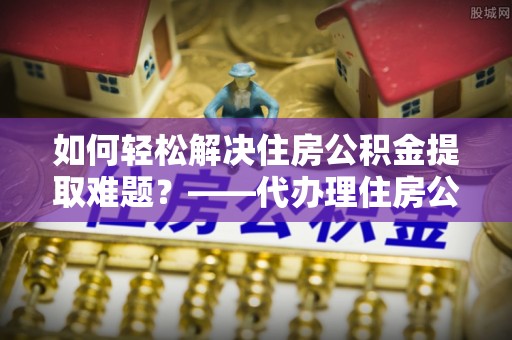 四湖如何轻松解决住房公积金提取难题？——代办理住房公积金提取服务解析