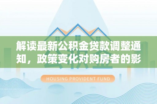 四湖解读最新公积金贷款调整通知，政策变化对购房者的影响与应对策略