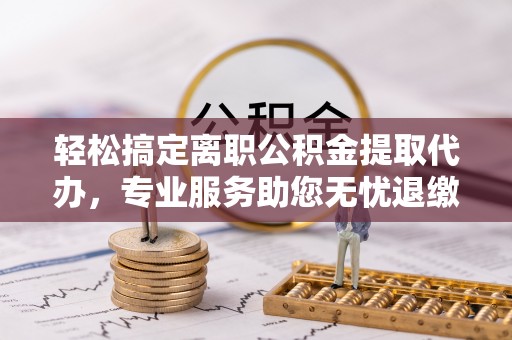 四湖轻松搞定离职公积金提取代办，专业服务助您无忧退缴
