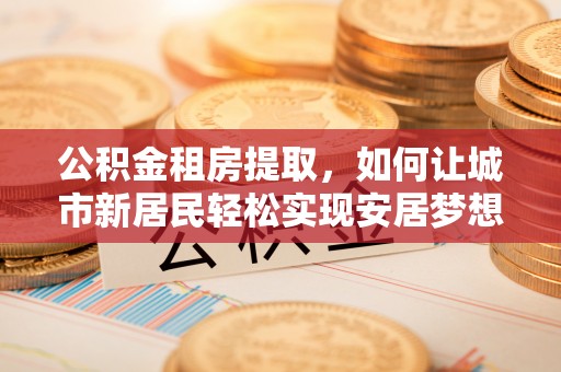 四湖公积金租房提取，如何让城市新居民轻松实现安居梦想