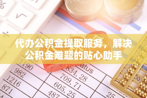 四湖代办公积金提取服务，解决公积金难题的贴心助手