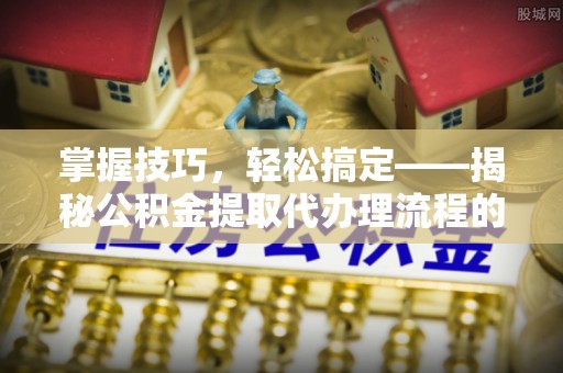 四湖掌握技巧，轻松搞定——揭秘公积金提取代办理流程的关键步骤
