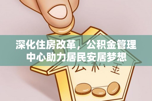 四湖深化住房改革，公积金管理中心助力居民安居梦想