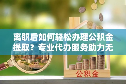 四湖离职后如何轻松办理公积金提取？专业代办服务助力无忧