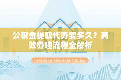 四湖公积金提取代办要多久？高效办理流程全解析