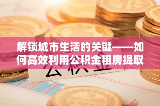 四湖解锁城市生活的关键——如何高效利用公积金租房提取实现居住自由