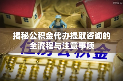 四湖揭秘公积金代办提取咨询的全流程与注意事项