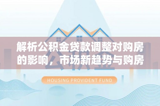 四湖解析公积金贷款调整对购房的影响，市场新趋势与购房者策略