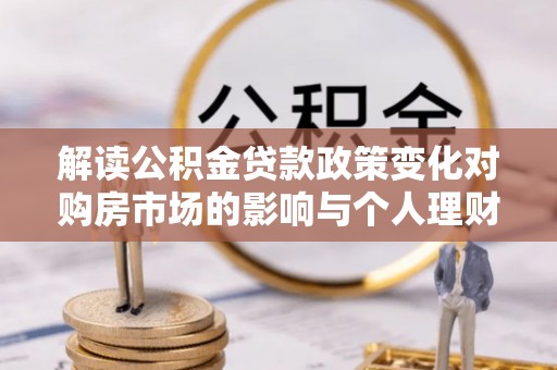 四湖解读公积金贷款政策变化对购房市场的影响与个人理财规划的启示