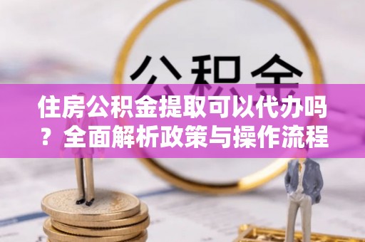 四湖住房公积金提取可以代办吗？全面解析政策与操作流程