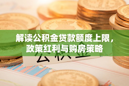 四湖解读公积金贷款额度上限，政策红利与购房策略