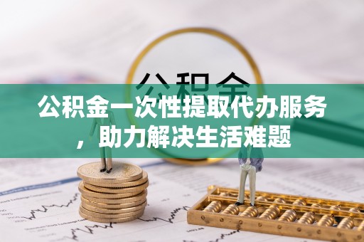 四湖公积金一次性提取代办服务，助力解决生活难题