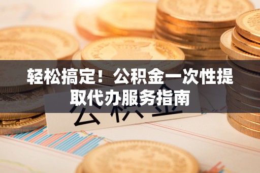 四湖轻松搞定！公积金一次性提取代办服务指南