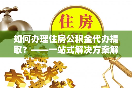 四湖如何办理住房公积金代办提取？——一站式解决方案解析