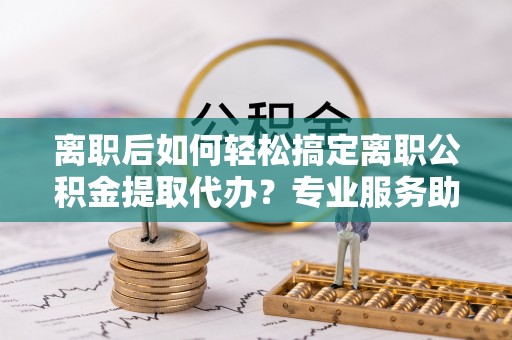 四湖离职后如何轻松搞定离职公积金提取代办？专业服务助你一臂之力